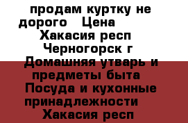 продам куртку не дорого › Цена ­ 2 000 - Хакасия респ., Черногорск г. Домашняя утварь и предметы быта » Посуда и кухонные принадлежности   . Хакасия респ.